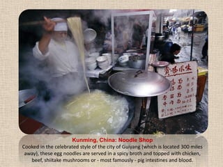 Kunming, China: Noodle ShopCooked in the celebrated style of the city of Guiyang (which is located 300 miles away), these egg noodles are served in a spicy broth and topped with chicken, beef, shiitake mushrooms or - most famously - pig intestines and blood.