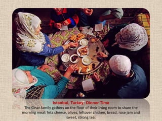 Istanbul, Turkey: Dinner TimeThe Cinar family gathers on the floor of their living room to share the morning meal: feta cheese, olives, leftover chicken, bread, rose jam and sweet, strong tea.
