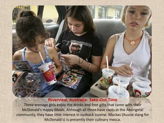 Riverview, Australia: Take-Out TimeThree teenage girls enjoy the drinks and free gifts that came with their McDonald's Happy Meals. Although all three have roots in the Aboriginal community, they have little interest in outback cuisine. Mackas (Aussie slang for McDonald's) is presently their culinary mecca.