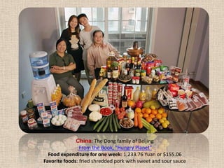 China: The Dong family of Beijing From the Book, "Hungry Planet" Food expenditure for one week: 1,233.76 Yuan or $155.06Favorite foods: fried shredded pork with sweet and sour sauce