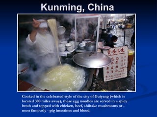 Kunming, China  Cooked in the celebrated style of the city of Guiyang (which is located 300 miles away), these egg noodles are served in a spicy broth and topped with chicken, beef, shiitake mushrooms or - most famously - pig intestines and blood.  