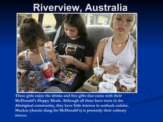 Riverview, Australia  Three girls enjoy the drinks and free gifts that came with their McDonald's Happy Meals. Although all three have roots in the Aboriginal community, they have little interest in outback cuisine. Mackas (Aussie slang for McDonald's) is presently their culinary mecca.  