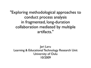 "Exploring methodological approaches to
        conduct process analysis
      in fragmented, long-duration
   collaboration mediated by multiple
                artifacts."


                    Jari Laru
 Learning & Educational Technology Research Unit
               University of Oulu
                    10/2009
 