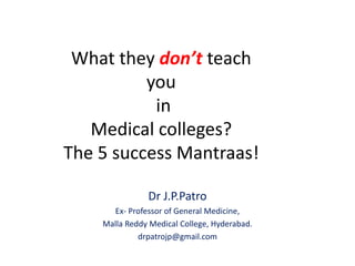 What they don’t teach
you
in
Medical colleges?
The 5 success Mantraas!
Dr J.P.Patro
Ex- Professor of General Medicine,
Malla Reddy Medical College, Hyderabad.
drpatrojp@gmail.com
 