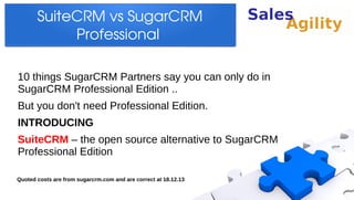 SuiteCRM vs SugarCRM 
Professional 
10 things SugarCRM Partners say you can only do in
SugarCRM Professional Edition ..
But you don't need Professional Edition.
INTRODUCING
SuiteCRM – the open source alternative to SugarCRM
Professional Edition
Quoted costs are from sugarcrm.com and are correct at 18.12.13

 