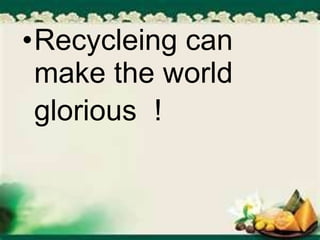 •Recycleing can
make the world
glorious !