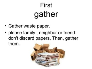 First
gather
• Gather waste paper.
• please family , neighbor or friend
don't discard papers. Then, gather
them.