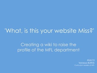 'What, is this your website Miss?'

     Creating a wiki to raise the
    profile of the MFL department

                                         #ILILC3
                                  Vanessa BURNS
                              Curriculum Leader of MFL
 