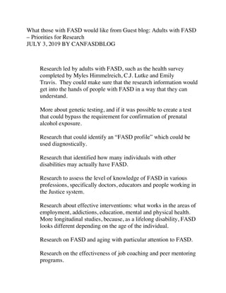 What those with FASD would like from Guest blog: Adults with FASD
– Priorities for Research
JULY 3, 2019 BY CANFASDBLOG
Research led by adults with FASD, such as the health survey
completed by Myles Himmelreich, C.J. Lutke and Emily
Travis. They could make sure that the research information would
get into the hands of people with FASD in a way that they can
understand.
More about genetic testing, and if it was possible to create a test
that could bypass the requirement for confirmation of prenatal
alcohol exposure.
Research that could identify an “FASD profile” which could be
used diagnostically.
Research that identified how many individuals with other
disabilities may actually have FASD.
Research to assess the level of knowledge of FASD in various
professions, specifically doctors, educators and people working in
the Justice system.
Research about effective interventions: what works in the areas of
employment, addictions, education, mental and physical health.
More longitudinal studies, because, as a lifelong disability, FASD
looks different depending on the age of the individual.
Research on FASD and aging with particular attention to FASD.
Research on the effectiveness of job coaching and peer mentoring
programs.
 