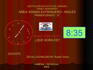 INSTITUCIÓN EDUCATIVA DE VARONES
                          “DANIEL HERNANDEZ”
           ÁREA: IDIOMA EXTRANJERO - INGLÉS
                         PRIMER GRADO “ D”

          12
     11        1




                                                  8:35
10                 2
                    9
                     3

8                  4     WHAT TIME IS IT?
     7         5
                         ¿QUE HORA ES?
          6




DOCENTE:
                   ZEVALLOS BALDEON, Rubén Darío

                         PAMPAS - TAYACAJA
                               2008
 