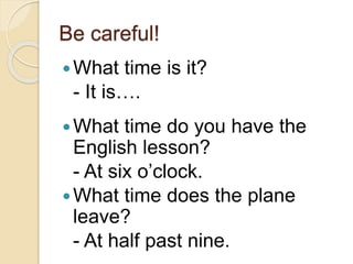 Be careful! 
What time is it? 
- It is…. 
What time do you have the 
English lesson? 
- At six o’clock. 
What time does the plane 
leave? 
- At half past nine. 
