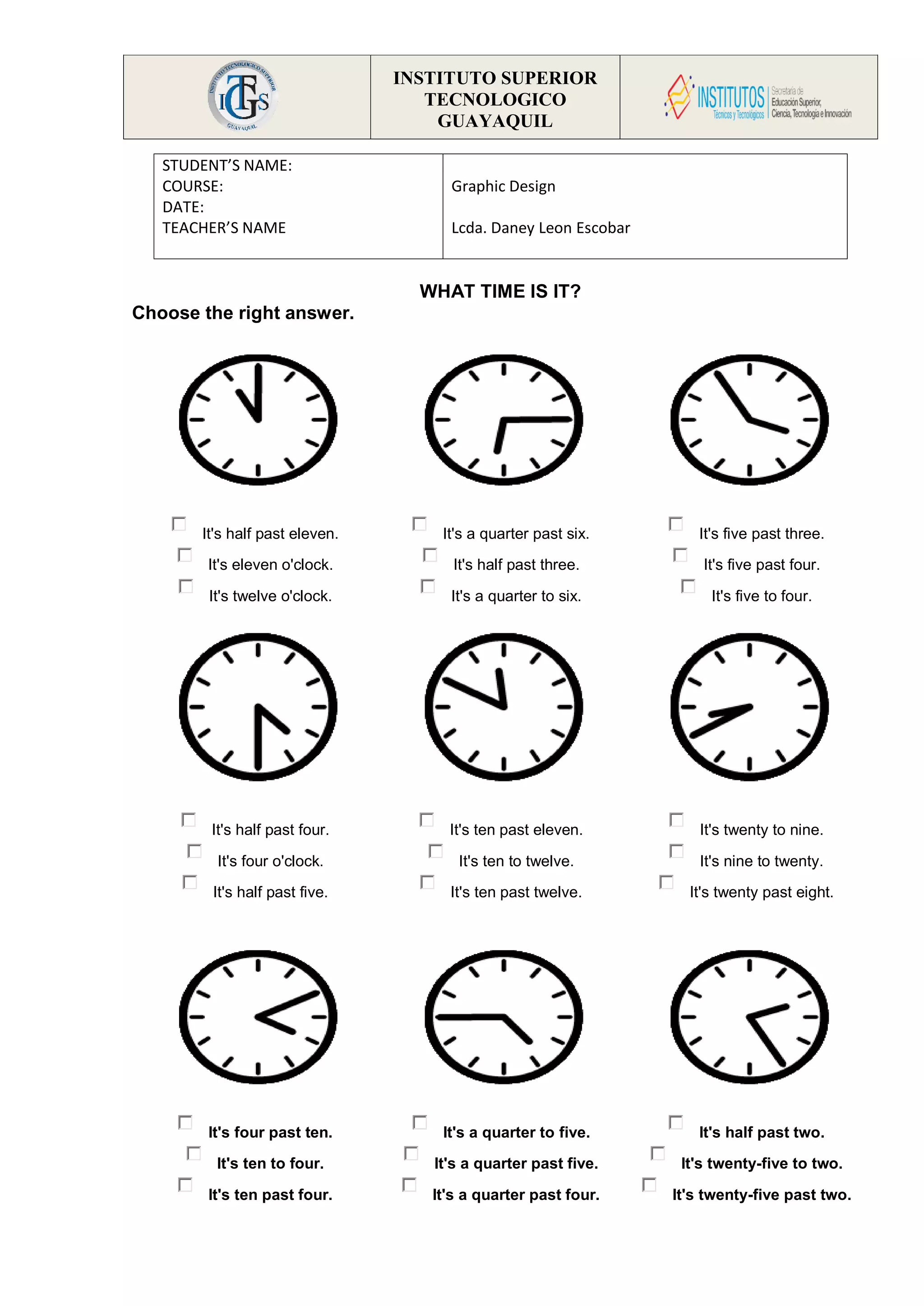 INSTITUTO SUPERIOR
TECNOLOGICO
GUAYAQUIL
WHAT TIME IS IT?
Choose the right answer.
It's half past eleven.
It's eleven o'clock.
It's twelve o'clock.
It's a quarter past six.
It's half past three.
It's a quarter to six.
It's five past three.
It's five past four.
It's five to four.
It's half past four.
It's four o'clock.
It's half past five.
It's ten past eleven.
It's ten to twelve.
It's ten past twelve.
It's twenty to nine.
It's nine to twenty.
It's twenty past eight.
It's four past ten.
It's ten to four.
It's ten past four.
It's a quarter to five.
It's a quarter past five.
It's a quarter past four.
It's half past two.
It's twenty-five to two.
It's twenty-five past two.
STUDENT’S NAME:
COURSE:
DATE:
TEACHER’S NAME
Graphic Design
Lcda. Daney Leon Escobar