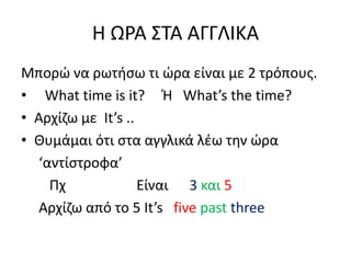 H ΩΡΑ ΣΤΑ ΑΓΓΛΙΚΑ
Μπορώ να ρωτήσω τι ώρα είναι με 2 τρόπους.
• What time is it? Ή What’s the time?
• Αρχίζω με It’s ..
• Θυμάμαι ότι στα αγγλικά λέω την ώρα
‘αντίστροφα’
Πχ Είναι 3 και 5
Αρχίζω από το 5 It’s five past three
 