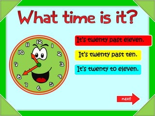 It’s twenty past eleven.
It’s twenty past ten.
It’s twenty to eleven.
next