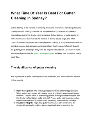 What Time Of Year Is Best For Gutter
Cleaning In Sydney?
Gutter cleaning is the process of removing debris and obstructions from the gutters and
downspouts of a building to ensure the unimpeded flow of rainwater and prevent
potential damage to the structure and landscape. Gutter cleaning is a vital aspect of
home maintenance that involves the removal of debris, leaves, twigs, and other
obstructions from the gutters and downspouts of a building. It is a preventative measure
aimed at ensuring that rainwater and snowmelt can flow freely and efficiently through
the gutter system, directing it away from the property’s foundation. Let’s learn in detail
what time of year is best for gutter cleaning in Sydney and keep your house and nearby
gutter free.
The significance of gutter cleaning
The significance of gutter cleaning cannot be overstated, and it encompasses several
critical aspects:
1. Water Management: The primary purpose of gutters is to manage rainwater.
When gutters are clogged with leaves, twigs, and debris, water cannot flow as
intended. This can result in overflowing gutters, leading to water infiltration into
the structure’s foundation, walls, and roof. Proper gutter cleaning ensures that
water is directed away from the home, preventing potential water damage.
2. Structural Integrity: Neglecting gutter maintenance can compromise the
structural integrity of a building. When water is allowed to seep into the
 
