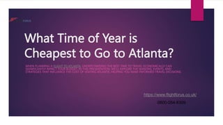 What Time of Year is
Cheapest to Go to Atlanta?
WHEN PLANNING A FLIGHT TO ATLANTA, UNDERSTANDING THE BEST TIME TO TRAVEL ECONOMICALLY CAN
SIGNIFICANTLY IMPACT YOUR BUDGET. IN THIS PRESENTATION, WE'LL EXPLORE THE SEASONS, EVENTS, AND
STRATEGIES THAT INFLUENCE THE COST OF VISITING ATLANTA, HELPING YOU MAKE INFORMED TRAVEL DECISIONS.
https://www.flightforus.co.uk/
0800-054-8309
 