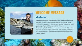 WELCOME MESSAGE
Introduction
Key West is a glooming tropical paradise best located at the extreme
south end of the US it is famous for numerous fish types as well as
excellent fishing seasons. It doesn’t matter whether you are new to this
sport or a professional fisherman in this kind of sport.
There are many kinds of fish one can ever come across in all its waters
anywhere any time during all four seasons each year. You can improve
your fishing experience by learning about the Florida fishing seasons
calendar in depth.
 