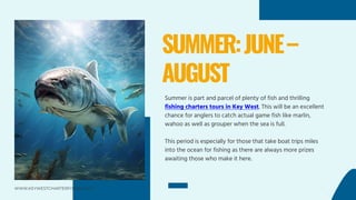 SUMMER:JUNE–
AUGUST
Summer is part and parcel of plenty of fish and thrilling
fishing charters tours in Key West. This will be an excellent
chance for anglers to catch actual game fish like marlin,
wahoo as well as grouper when the sea is full.
This period is especially for those that take boat trips miles
into the ocean for fishing as there are always more prizes
awaiting those who make it here.
WWW.KEYWESTCHARTERFISHING.NET
 