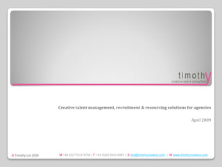 Creative talent management, recruitment & resourcing solutions for agencies

                                                                                                             April 2009




                     M +44 (0)7710 419702 | T +44 (0)20 8543 6067 | E tim@timothycreative.com | W www.timothycreative.com
© Timothy Ltd 2009
 