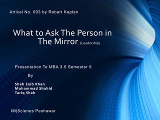 What to Ask The Person in
The Mirror (Leadership)
Presentation To MBA 3.5 Semester 5
By
Shah Zaib Khan
Muhammad Shahid
Tariq Shah
IM|Scienes Peshawar
Artical No. 003 by Robart Kaplan
 