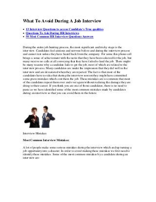 What To Avoid During A Job Interview
 13 Interview Questions to access Candidate's True qualities
 Questions To Ask During HR Interviews
 50 Most Common HR Interview Questions Answers
During the entire job hunting process, the most significant and tricky stage is the
interview. Candidates feel anxious and nervous before and during the interview process
and cannot rest unless they have heard back from the company. For some this phone call
brings a sense of achievement with the news that they have been selected for the job, but
many receive no calls at all conveying that they have failed to land the job. There might
be many reasons why a candidate fails to get the job, most of which are related to the
interview process. Many candidates are under the impression that they did well in the
interview and are devastated when they are rejected. The fact is that most of the
candidates have no idea that during the interview session they might have committed
some grave mistakes which cost them the job. These mistakes are so common that most
of the candidates repeat them over and over again without realizing the damage they are
doing to their career. If you think you are one of those candidates, there is no need to
panic as we have identified some of the most common mistakes made by candidates
during an interview so that you can avoid them in the future.
Interview Mistakes
Most Common Interview Mistakes:
A lot of people make some serious mistakes during the interview which end up turning a
job opportunity into a disaster. In order to avoid making these mistakes we first need to
identify these mistakes. Some of the most common mistakes by a candidate during an
interview are:
 