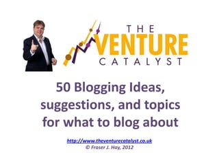 50 Blogging Ideas,
suggestions, and topics
for what to blog about
    http://www.theventurecatalyst.co.uk
            © Fraser J. Hay, 2012
 