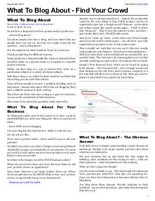 August 2nd, 2013 Published by: RIch Riley
1
What To Blog About - Find Your Crowd
What To Blog About
Source: http://callmerich.com/what-to-blog-about/
By rich on March 7th, 2013
So you have a blog and it is all set up and ready to go but now…
…what to blog about?
You know people who have a blog, and have heard that you
should have one but no one has ever really answered the
question… what to blog about?
It is the single most asked question I hear over and over.
Clearly people blog for different reasons.
Some people use a blog baisically like a diary to chronicle their
activities either on a general basis or in regards to a specific
project or theme.
Others use their blog as a way to express their views on a
paricticular subject or a variety of related subjects.
Still others blog as an outlet for their creativity and find that
the writing process suits their talents.
None of these people ever have a problem deciding what to
blog about… because they know WHY they are blogging. They
have a definite purpose to their writing.
Then there are those who have a blog as a part of a business,
or even as the central hub of their business.
This seems to be where the questions really start to fly.
What To Blog About For Your
Business
As illustrated earlier part of the answer is to have a goal in
mind BEFORE you write your blog post. Have an outcome in
mind…
…know WHY you are blogging.
Use your blog like the tool that it is. Make it work for you.
Let me ask you this…
If you were a pretzel vender…where would you go to sell your
pretzels?
Wouldn’t you want to go where a hungry crowd was gathered?
Especially a hungry crowd that likes to eat pretzels. Of course
you would. It only makes sense to show up where you’re most
likely to sell your pretzels.
So where is the hungry crowd for YOUR business online?
Where do you need to show up to have the best chance to sell
your product, service or opportunity?
How about wherever your target market shows up. Where
do the people that are the MOST likely to buy your product,
service or opportunity hang out on the internet?
Showing up is half the battle
Another way to ask that question is… what do the people that
would be the most likely to buy YOUR product, service or
opportunity type into a Google search? Because on the other
end of that search (the search results page)…. THAT is where
they “hang out”. That is how the internet works…searches…
and results. But it ALL STARTS with search.
And if you “show up” there…at the other end of that Google
search (on the search results page)… you will have your best
opportunity to generate a sale. It only makes sense.
There actually are tools that you can use to discover exactly
what people are searching for…the actual words and phrases…
AND how often those words and phrases are searched for on a
monthly basis. The internet is an amazing place,you can find
virtually anything you want to find…if you know where to look.
Google’s Free Keyword Tool, which can be found by typing
in the phrase …”free keyword tool”…into a Google search and
then clicking on the very first result (surprise, surprise), is a
free tool that will allow you to discover how often any word or
phrase is searched for on a global (or local) basis.
———————————————————————————————————
———————————————————————————————————
What To Blog About? – The Obvious
Answer
It all boils down to simply understanding a basic element of
marketing. Identify your target market and then give them
what they are looking for.
Put your detective hat on and think like they might be
thinking…what problems are they trying to solve….what are
their questions….what information are they seeking.
What are they typing into Google?
Use the tools available to you… like the Google Free Keyword
Tool…and discover EXACTLY what they are searching for.
Once you have that information it becomes obvious what to
blog about.
You blog about those phrases. Provide solutions to their
problems…answer their questions…give them the information
that they want.
 