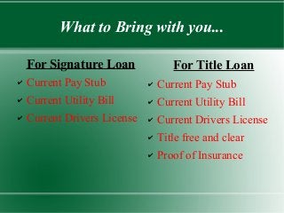 What to Bring with you...
For Signature Loan
✔ Current Pay Stub
✔ Current Utility Bill
✔ Current Drivers License
For Title Loan
✔ Current Pay Stub
✔ Current Utility Bill
✔ Current Drivers License
✔ Title free and clear
✔ Proof of Insurance
 