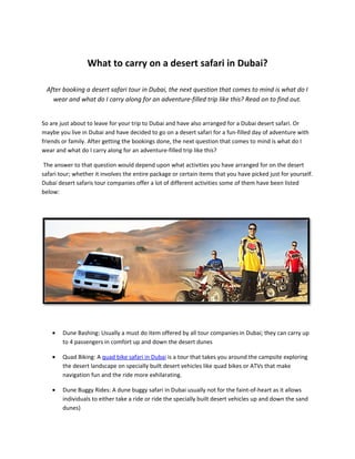 What to carry on a desert safari in Dubai?

 After booking a desert safari tour in Dubai, the next question that comes to mind is what do I
   wear and what do I carry along for an adventure-filled trip like this? Read on to find out.


So are just about to leave for your trip to Dubai and have also arranged for a Dubai desert safari. Or
maybe you live in Dubai and have decided to go on a desert safari for a fun-filled day of adventure with
friends or family. After getting the bookings done, the next question that comes to mind is what do I
wear and what do I carry along for an adventure-filled trip like this?

 The answer to that question would depend upon what activities you have arranged for on the desert
safari tour; whether it involves the entire package or certain items that you have picked just for yourself.
Dubai desert safaris tour companies offer a lot of different activities some of them have been listed
below:




    •   Dune Bashing: Usually a must do item offered by all tour companies in Dubai; they can carry up
        to 4 passengers in comfort up and down the desert dunes

    •   Quad Biking: A quad bike safari in Dubai is a tour that takes you around the campsite exploring
        the desert landscape on specially built desert vehicles like quad bikes or ATVs that make
        navigation fun and the ride more exhilarating.

    •   Dune Buggy Rides: A dune buggy safari in Dubai usually not for the faint-of-heart as it allows
        individuals to either take a ride or ride the specially built desert vehicles up and down the sand
        dunes)
 