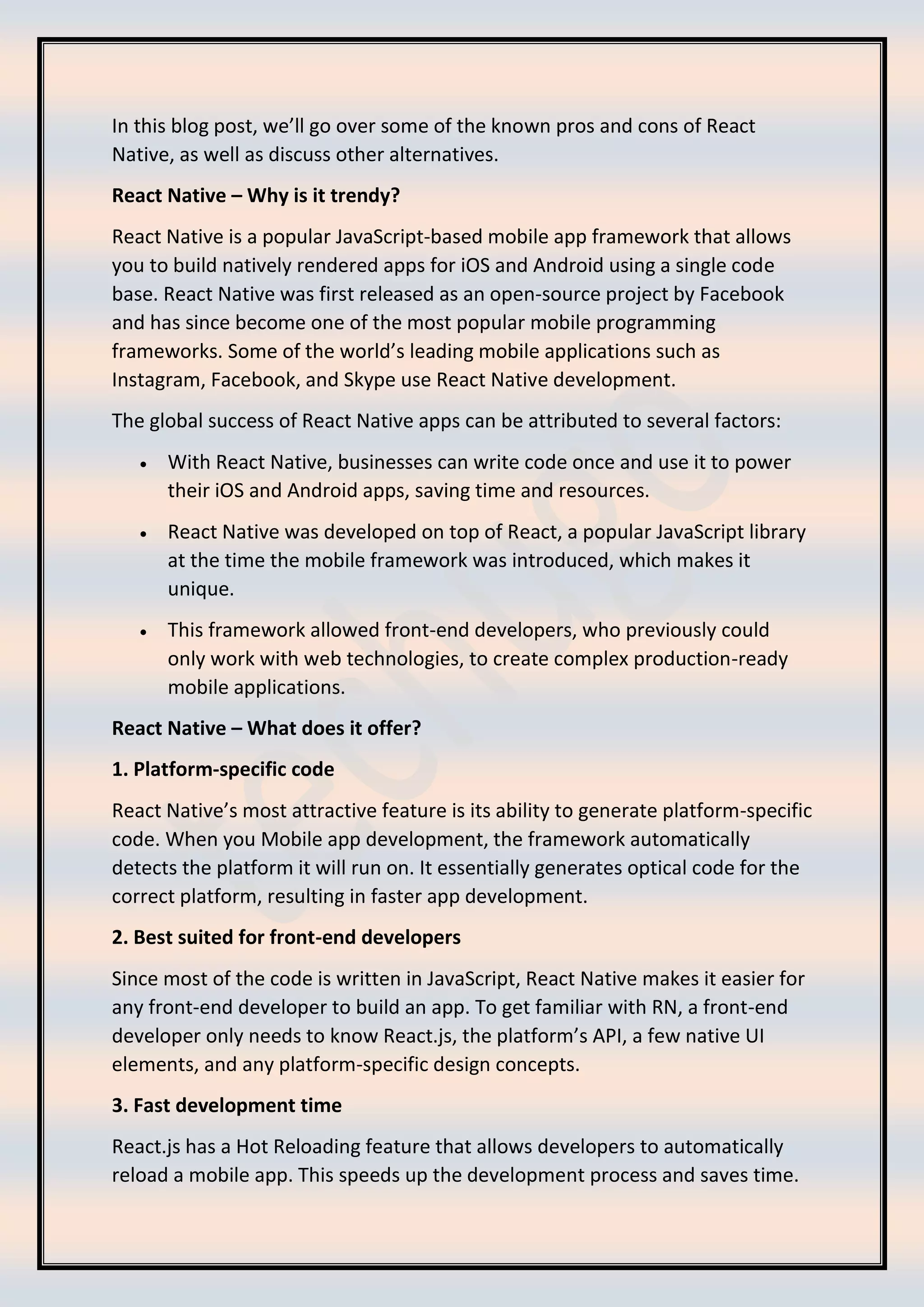 In this blog post, we’ll go over some of the known pros and cons of React Native, as well as discuss other alternatives. React Native – Why is it trendy? React Native is a popular JavaScript-based mobile app framework that allows you to build natively rendered apps for iOS and Android using a single code base. React Native was first released as an open-source project by Facebook and has since become one of the most popular mobile programming frameworks. Some of the world’s leading mobile applications such as Instagram, Facebook, and Skype use React Native development. The global success of React Native apps can be attributed to several factors: • With React Native, businesses can write code once and use it to power their iOS and Android apps, saving time and resources. • React Native was developed on top of React, a popular JavaScript library at the time the mobile framework was introduced, which makes it unique. • This framework allowed front-end developers, who previously could only work with web technologies, to create complex production-ready mobile applications. React Native – What does it offer? 1. Platform-specific code React Native’s most attractive feature is its ability to generate platform-specific code. When you Mobile app development, the framework automatically detects the platform it will run on. It essentially generates optical code for the correct platform, resulting in faster app development. 2. Best suited for front-end developers Since most of the code is written in JavaScript, React Native makes it easier for any front-end developer to build an app. To get familiar with RN, a front-end developer only needs to know React.js, the platform’s API, a few native UI elements, and any platform-specific design concepts. 3. Fast development time React.js has a Hot Reloading feature that allows developers to automatically reload a mobile app. This speeds up the development process and saves time. 