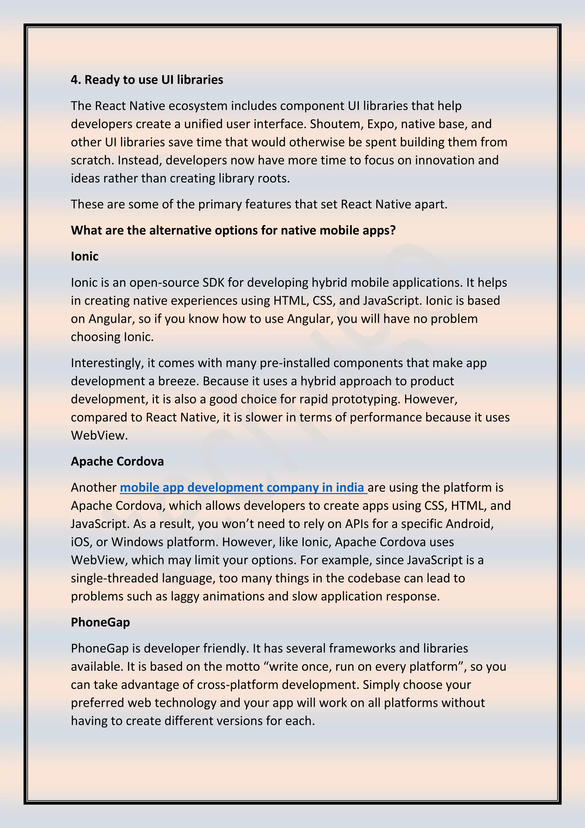 4. Ready to use UI libraries The React Native ecosystem includes component UI libraries that help developers create a unified user interface. Shoutem, Expo, native base, and other UI libraries save time that would otherwise be spent building them from scratch. Instead, developers now have more time to focus on innovation and ideas rather than creating library roots. These are some of the primary features that set React Native apart. What are the alternative options for native mobile apps? Ionic Ionic is an open-source SDK for developing hybrid mobile applications. It helps in creating native experiences using HTML, CSS, and JavaScript. Ionic is based on Angular, so if you know how to use Angular, you will have no problem choosing Ionic. Interestingly, it comes with many pre-installed components that make app development a breeze. Because it uses a hybrid approach to product development, it is also a good choice for rapid prototyping. However, compared to React Native, it is slower in terms of performance because it uses WebView. Apache Cordova Another mobile app development company in india are using the platform is Apache Cordova, which allows developers to create apps using CSS, HTML, and JavaScript. As a result, you won’t need to rely on APIs for a specific Android, iOS, or Windows platform. However, like Ionic, Apache Cordova uses WebView, which may limit your options. For example, since JavaScript is a single-threaded language, too many things in the codebase can lead to problems such as laggy animations and slow application response. PhoneGap PhoneGap is developer friendly. It has several frameworks and libraries available. It is based on the motto “write once, run on every platform”, so you can take advantage of cross-platform development. Simply choose your preferred web technology and your app will work on all platforms without having to create different versions for each. 