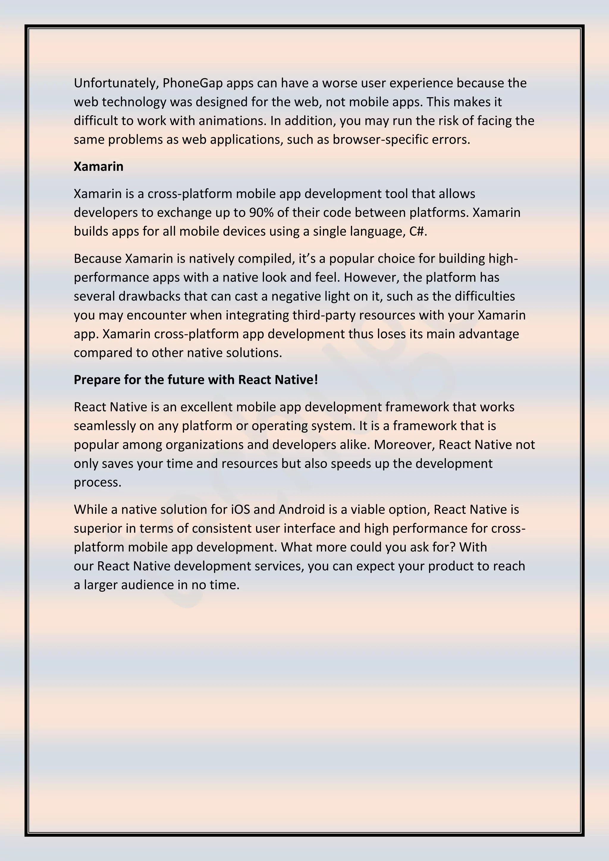 Unfortunately, PhoneGap apps can have a worse user experience because the web technology was designed for the web, not mobile apps. This makes it difficult to work with animations. In addition, you may run the risk of facing the same problems as web applications, such as browser-specific errors. Xamarin Xamarin is a cross-platform mobile app development tool that allows developers to exchange up to 90% of their code between platforms. Xamarin builds apps for all mobile devices using a single language, C#. Because Xamarin is natively compiled, it’s a popular choice for building high- performance apps with a native look and feel. However, the platform has several drawbacks that can cast a negative light on it, such as the difficulties you may encounter when integrating third-party resources with your Xamarin app. Xamarin cross-platform app development thus loses its main advantage compared to other native solutions. Prepare for the future with React Native! React Native is an excellent mobile app development framework that works seamlessly on any platform or operating system. It is a framework that is popular among organizations and developers alike. Moreover, React Native not only saves your time and resources but also speeds up the development process. While a native solution for iOS and Android is a viable option, React Native is superior in terms of consistent user interface and high performance for cross- platform mobile app development. What more could you ask for? With our React Native development services, you can expect your product to reach a larger audience in no time. 