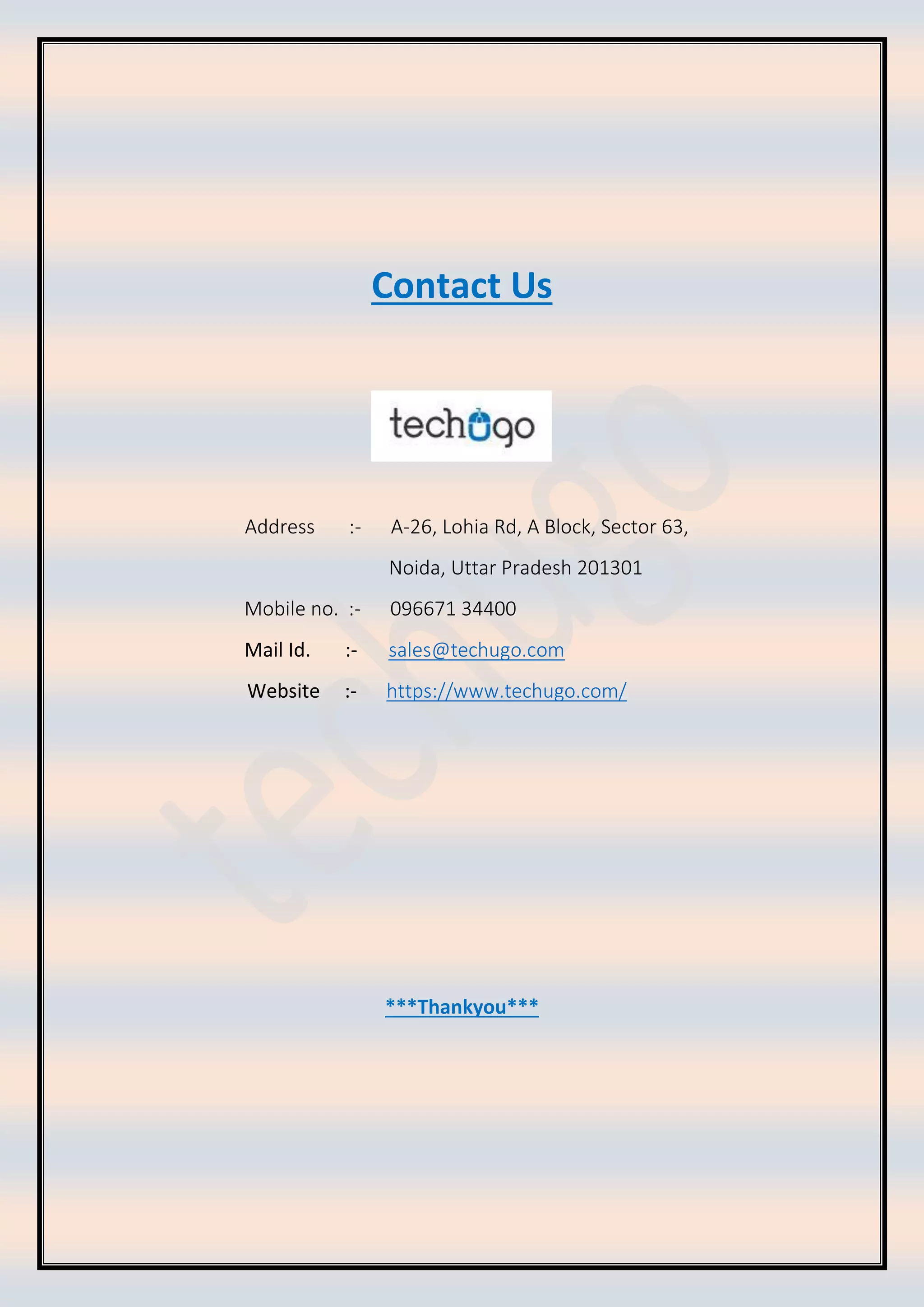 Contact Us Address :- A-26, Lohia Rd, A Block, Sector 63, Noida, Uttar Pradesh 201301 Mobile no. :- 096671 34400 Mail Id. :- sales@techugo.com Website :- https://www.techugo.com/ ***Thankyou*** 