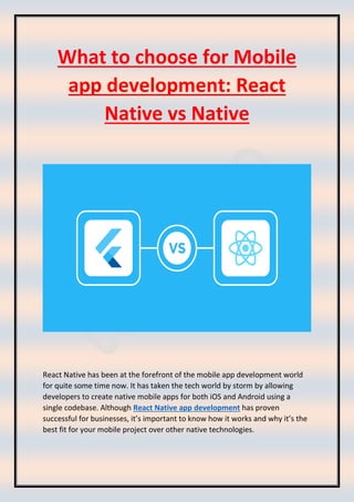 What to choose for Mobile
app development: React
Native vs Native
React Native has been at the forefront of the mobile app development world
for quite some time now. It has taken the tech world by storm by allowing
developers to create native mobile apps for both iOS and Android using a
single codebase. Although React Native app development has proven
successful for businesses, it’s important to know how it works and why it’s the
best fit for your mobile project over other native technologies.
 