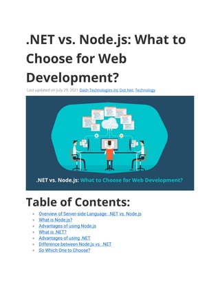 .NET vs. Node.js: What to
Choose for Web
Development?
Last updated on July 29, 2021 Dash Technologies Inc Dot Net, Technology
Table of Contents:
• Overview of Server-side Language: .NET vs. Node.js
• What is Node.js?
• Advantages of using Node.js
• What is .NET?
• Advantages of using .NET
• Difference between Node.js vs. .NET
• So Which One to Choose?
 