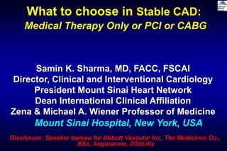 Samin K. Sharma, MD, FACC, FSCAI
Director, Clinical and Interventional Cardiology
President Mount Sinai Heart Network
Dean International Clinical Affiliation
Zena & Michael A. Wiener Professor of Medicine
Mount Sinai Hospital, New York, USA
What to choose in Stable CAD:
Medical Therapy Only or PCI or CABG
Disclosure: Speaker bureau for Abbott Vascular Inc, The Medicines Co.,
BSc, Angioscore, DSI/Lilly
 