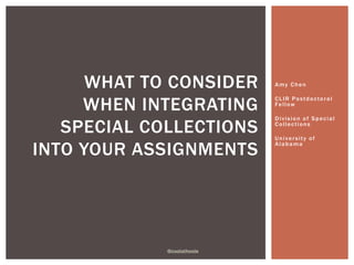 Amy Chen 
CL IR Pos tdoc toral 
Fel low 
Di v i s ion of Spec ial 
Col lec t ions 
Uni ver s i t y of 
Alabama 
WHAT TO CONSIDER 
WHEN INTEGRATING 
SPECIAL COLLECTIONS 
INTO YOUR ASSIGNMENTS 
@coolathoole 
 