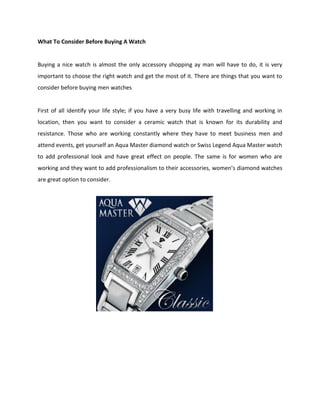 What To Consider Before Buying A Watch


Buying a nice watch is almost the only accessory shopping ay man will have to do, it is very
important to choose the right watch and get the most of it. There are things that you want to
consider before buying men watches


First of all identify your life style; if you have a very busy life with travelling and working in
location, then you want to consider a ceramic watch that is known for its durability and
resistance. Those who are working constantly where they have to meet business men and
attend events, get yourself an Aqua Master diamond watch or Swiss Legend Aqua Master watch
to add professional look and have great effect on people. The same is for women who are
working and they want to add professionalism to their accessories, women’s diamond watches
are great option to consider.
 