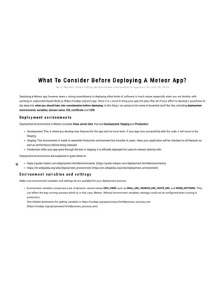 What To Consider Before Deploying A Meteor App?
Deploying a Meteor app, however bears a strong resemblance to deploying other kinds of software, is much easier, especially when you are familiar with
working on websocket-based Node.js (https://nodejs.org/en/) app. Since it is a must to bring your app into play after all of your effort to develop, I would love to
dig deep into what you should take into consideration before deploying. In this blog, I am going to list some of essential stuff like this, including deployment
environments, variables, domain name, SSL certi cate and CDN.
Dep loy men t en v iron men t s
Deployment environments in Meteor includes three server tiers that are Development, Staging and Production:
Development: This is where you develop new features for the app and run local tests. If your app runs successfully with the code, it will move to the
Staging.
Staging: This environment is made to resemble Production environment but invisible to users. Here, your application will be checked on all features as
well as performance before being released.
Production: After your app goes through the test in Staging, it is of cially deployed for users to interact directly with.
Deployment environments are explained in great detail at:
https://guide.meteor.com/deployment.html#environments (https://guide.meteor.com/deployment.html#environments)
https://en.wikipedia.org/wiki/Deployment_environment (https://en.wikipedia.org/wiki/Deployment_environment)
En v iron men t variab les an d s et t in gs
Make sure environment variables and settings all are available for your deployment process.
Environment variables comprises a set of dynamic named values ENV_VARS such as MAIL_URL, MONGO_URL, ROOT_URL and NODE_OPTIONS. They
can affect the way running process which is, in this case, Meteor. Without environment variables, settings could not be con gured when running in
production.
One reliable destination for getting variables is https://nodejs.org/api/process.html#process_process_env
(https://nodejs.org/api/process.html#process_process_env)
B y Ly N g u y e n ( h t t p s : // b l o g . d e s i g n v e l o p e r. c o m / a u t h o r / l y - n g u y e n / ) o n J u l y 2 5 , 2 0 1 6
 