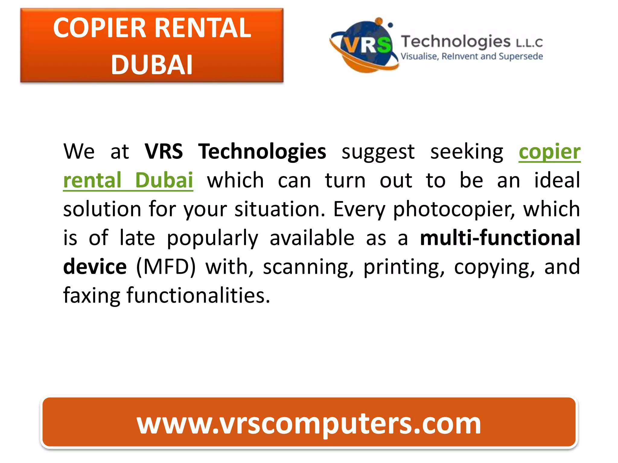 COPIER RENTAL
DUBAI
www.vrscomputers.com
We at VRS Technologies suggest seeking copier
rental Dubai which can turn out to be an ideal
solution for your situation. Every photocopier, which
is of late popularly available as a multi-functional
device (MFD) with, scanning, printing, copying, and
faxing functionalities.
 