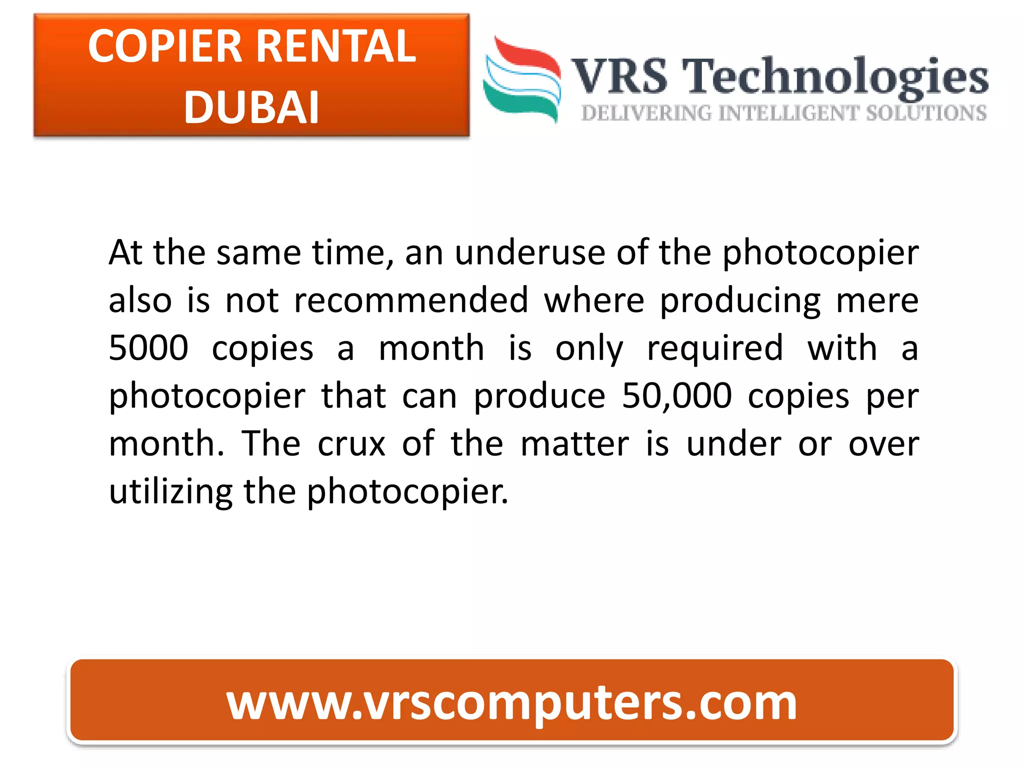 COPIER RENTAL
DUBAI
www.vrscomputers.com
At the same time, an underuse of the photocopier
also is not recommended where producing mere
5000 copies a month is only required with a
photocopier that can produce 50,000 copies per
month. The crux of the matter is under or over
utilizing the photocopier.
 
