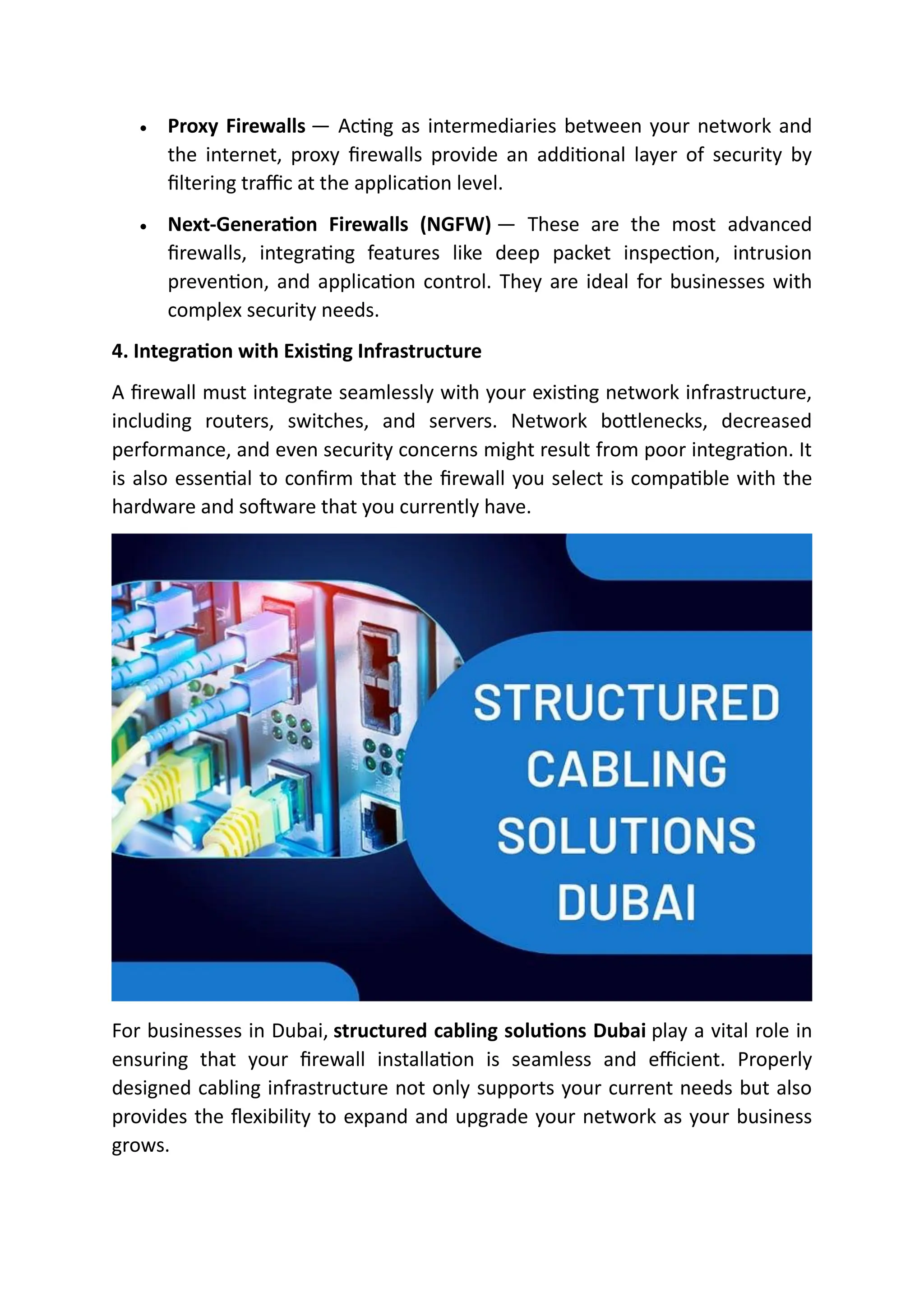 • Proxy Firewalls — Acting as intermediaries between your network and
the internet, proxy firewalls provide an additional layer of security by
filtering traffic at the application level.
• Next-Generation Firewalls (NGFW) — These are the most advanced
firewalls, integrating features like deep packet inspection, intrusion
prevention, and application control. They are ideal for businesses with
complex security needs.
4. Integration with Existing Infrastructure
A firewall must integrate seamlessly with your existing network infrastructure,
including routers, switches, and servers. Network bottlenecks, decreased
performance, and even security concerns might result from poor integration. It
is also essential to confirm that the firewall you select is compatible with the
hardware and software that you currently have.
For businesses in Dubai, structured cabling solutions Dubai play a vital role in
ensuring that your firewall installation is seamless and efficient. Properly
designed cabling infrastructure not only supports your current needs but also
provides the flexibility to expand and upgrade your network as your business
grows.
 
