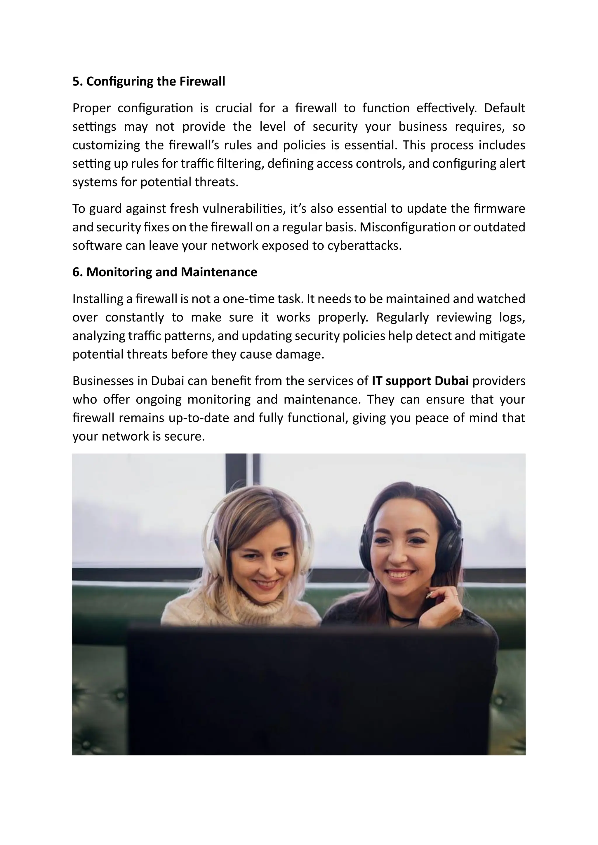 5. Configuring the Firewall
Proper configuration is crucial for a firewall to function effectively. Default
settings may not provide the level of security your business requires, so
customizing the firewall’s rules and policies is essential. This process includes
setting up rules for traffic filtering, defining access controls, and configuring alert
systems for potential threats.
To guard against fresh vulnerabilities, it’s also essential to update the firmware
and security fixes on the firewall on a regular basis. Misconfiguration or outdated
software can leave your network exposed to cyberattacks.
6. Monitoring and Maintenance
Installing a firewall is not a one-time task. It needs to be maintained and watched
over constantly to make sure it works properly. Regularly reviewing logs,
analyzing traffic patterns, and updating security policies help detect and mitigate
potential threats before they cause damage.
Businesses in Dubai can benefit from the services of IT support Dubai providers
who offer ongoing monitoring and maintenance. They can ensure that your
firewall remains up-to-date and fully functional, giving you peace of mind that
your network is secure.
 