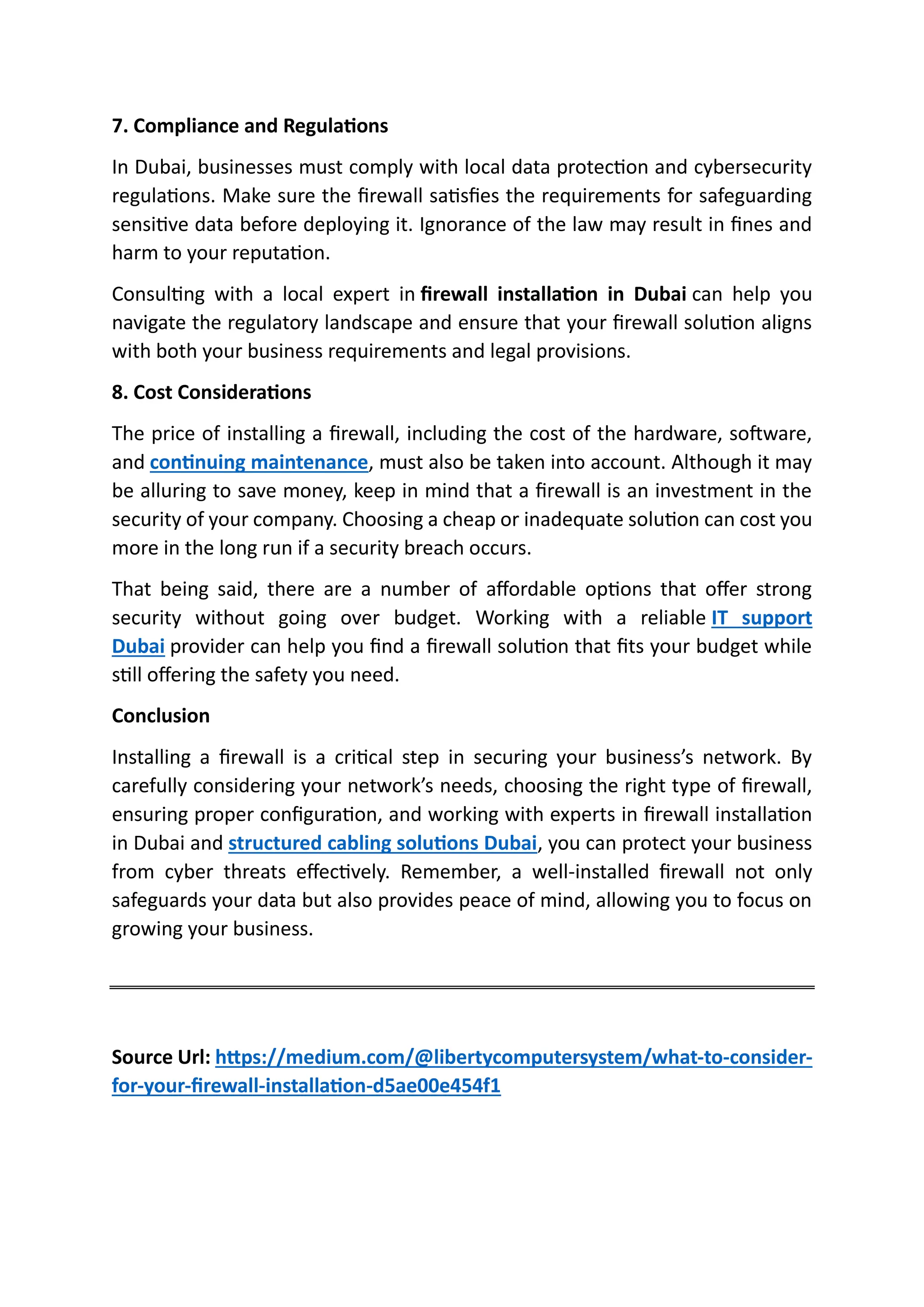 7. Compliance and Regulations
In Dubai, businesses must comply with local data protection and cybersecurity
regulations. Make sure the firewall satisfies the requirements for safeguarding
sensitive data before deploying it. Ignorance of the law may result in fines and
harm to your reputation.
Consulting with a local expert in firewall installation in Dubai can help you
navigate the regulatory landscape and ensure that your firewall solution aligns
with both your business requirements and legal provisions.
8. Cost Considerations
The price of installing a firewall, including the cost of the hardware, software,
and continuing maintenance, must also be taken into account. Although it may
be alluring to save money, keep in mind that a firewall is an investment in the
security of your company. Choosing a cheap or inadequate solution can cost you
more in the long run if a security breach occurs.
That being said, there are a number of affordable options that offer strong
security without going over budget. Working with a reliable IT support
Dubai provider can help you find a firewall solution that fits your budget while
still offering the safety you need.
Conclusion
Installing a firewall is a critical step in securing your business’s network. By
carefully considering your network’s needs, choosing the right type of firewall,
ensuring proper configuration, and working with experts in firewall installation
in Dubai and structured cabling solutions Dubai, you can protect your business
from cyber threats effectively. Remember, a well-installed firewall not only
safeguards your data but also provides peace of mind, allowing you to focus on
growing your business.
Source Url: https://medium.com/@libertycomputersystem/what-to-consider-
for-your-firewall-installation-d5ae00e454f1
 
