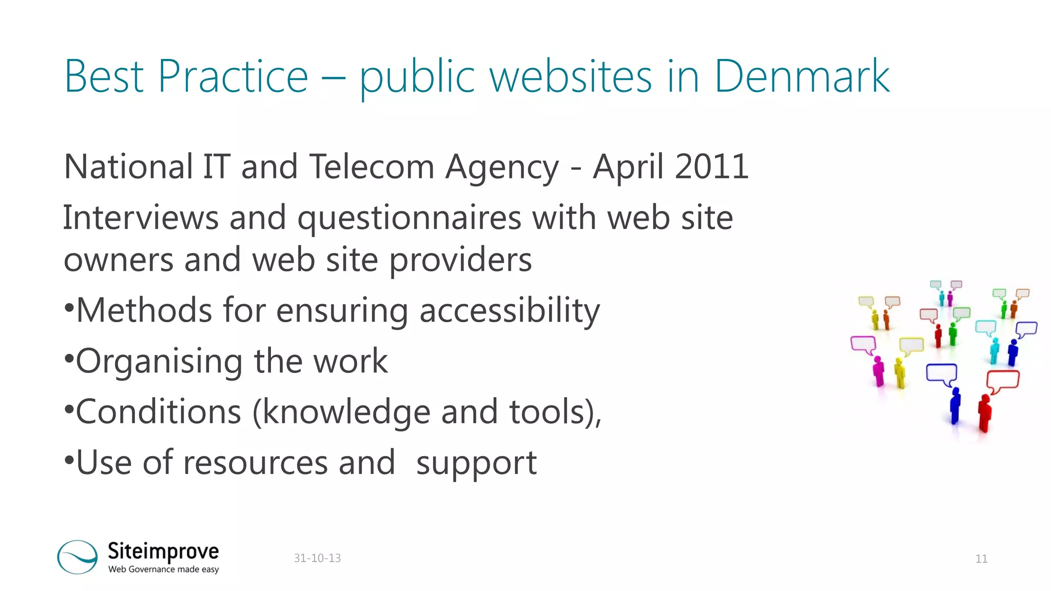 Best Practice – public websites in Denmark
National IT and Telecom Agency - April 2011
Interviews and questionnaires with web site
owners and web site providers
•Methods for ensuring accessibility
•Organising the work
•Conditions (knowledge and tools),
•Use of resources and support
31-10-13

11

 