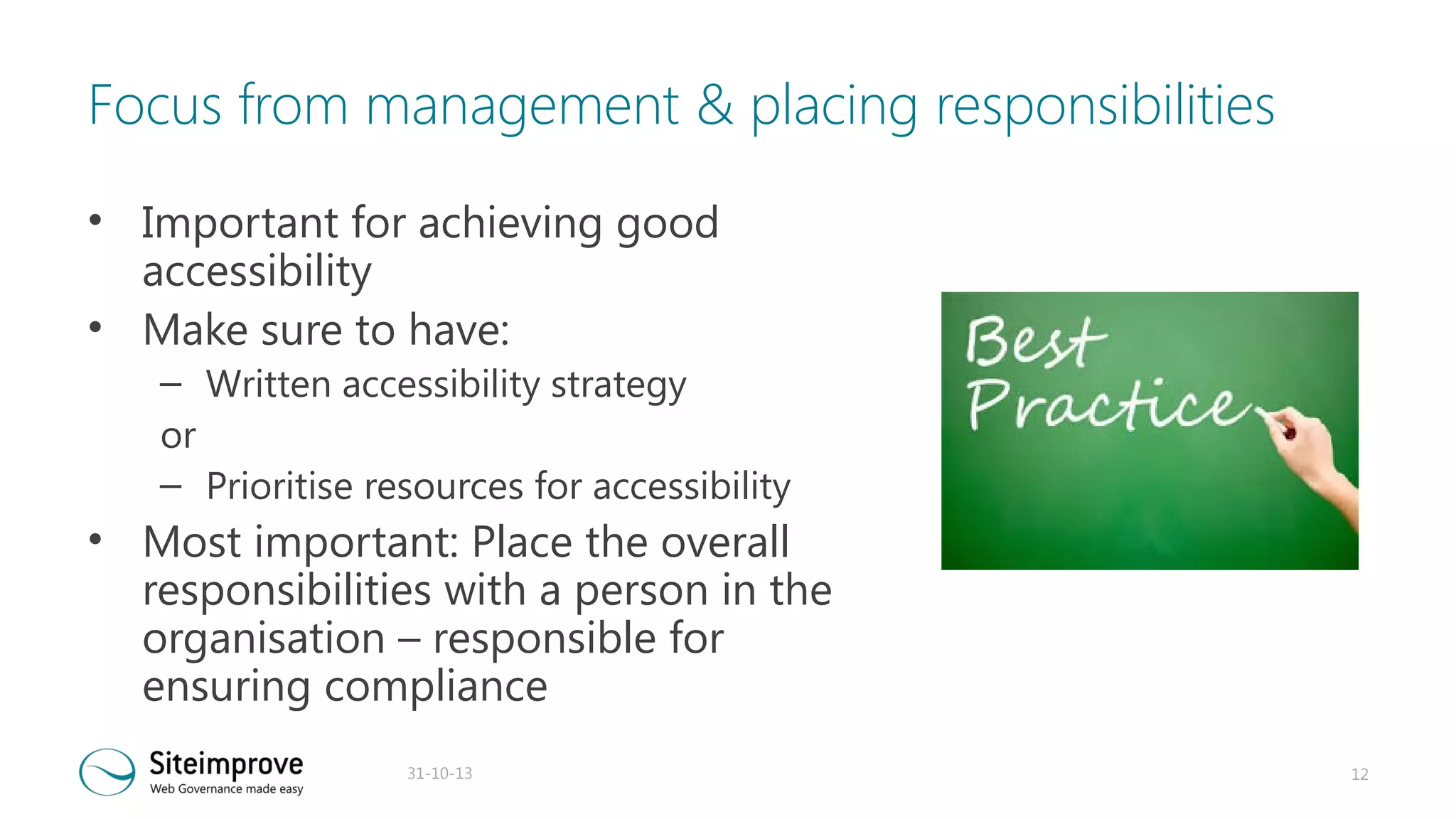 Focus from management & placing responsibilities
• Important for achieving good
accessibility
• Make sure to have:

– Written accessibility strategy
or
– Prioritise resources for accessibility

• Most important: Place the overall
responsibilities with a person in the
organisation – responsible for
ensuring compliance
31-10-13

12

 