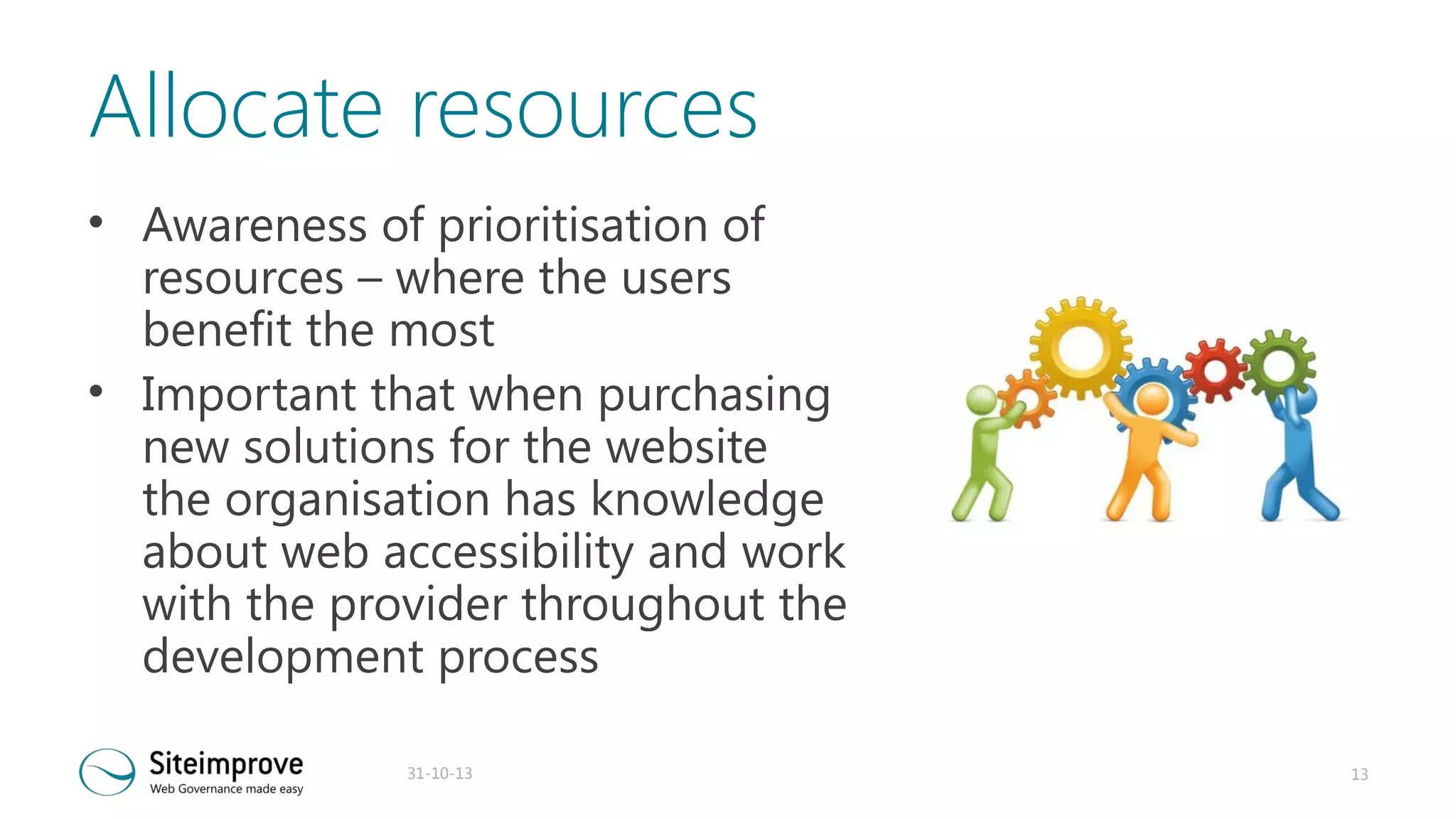 Allocate resources
• Awareness of prioritisation of
resources – where the users
benefit the most
• Important that when purchasing
new solutions for the website
the organisation has knowledge
about web accessibility and work
with the provider throughout the
development process
31-10-13

13

 