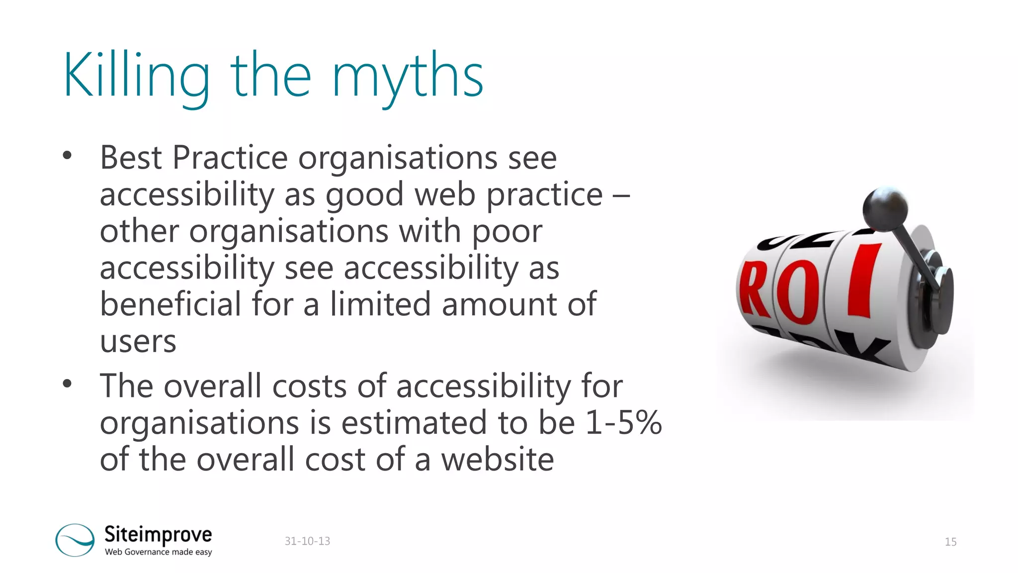 Killing the myths
• Best Practice organisations see
accessibility as good web practice –
other organisations with poor
accessibility see accessibility as
beneficial for a limited amount of
users
• The overall costs of accessibility for
organisations is estimated to be 1-5%
of the overall cost of a website
31-10-13

15

 