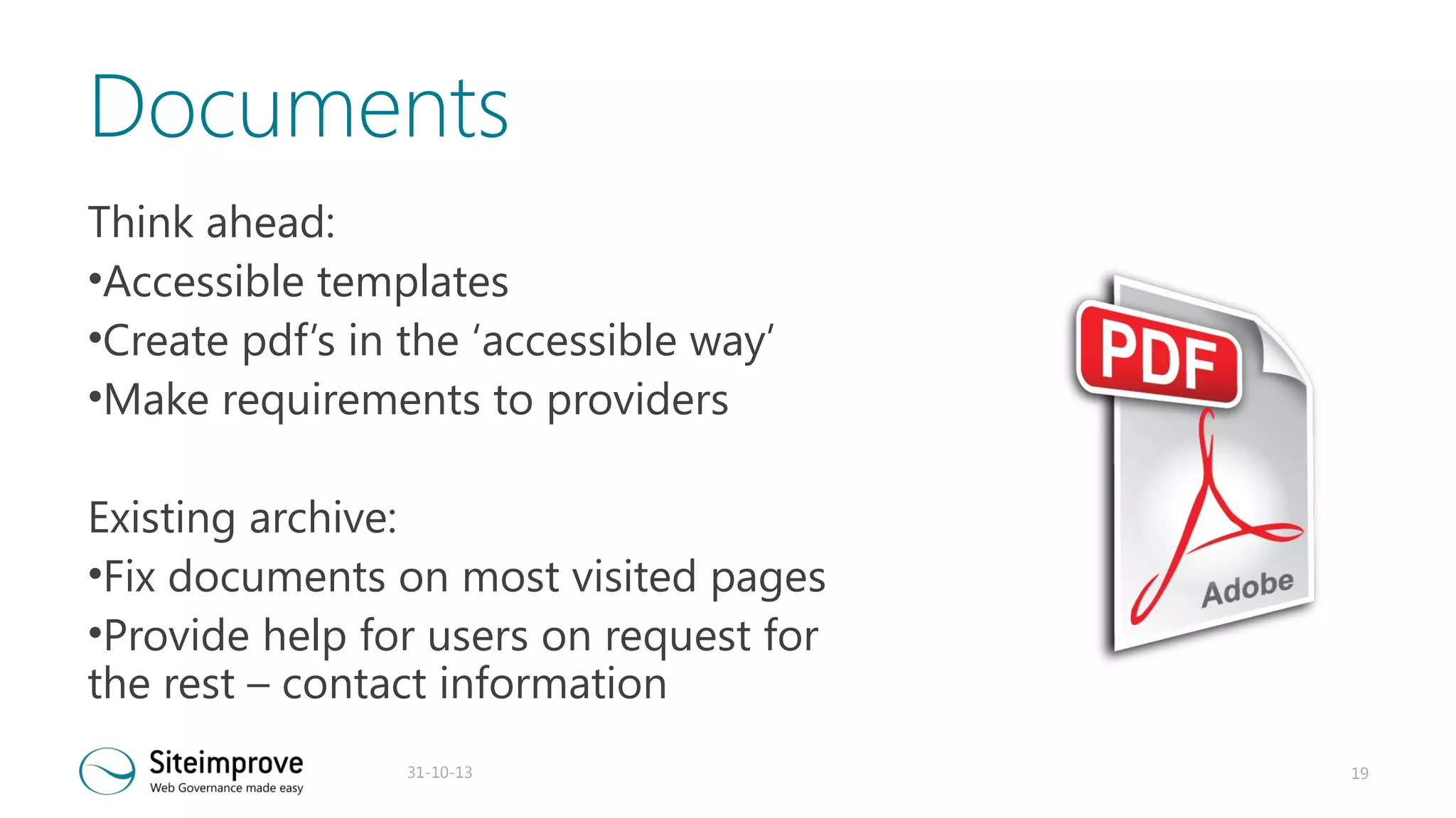 Documents
Think ahead:
•Accessible templates
•Create pdf’s in the ‘accessible way’
•Make requirements to providers
Existing archive:
•Fix documents on most visited pages
•Provide help for users on request for
the rest – contact information
31-10-13

19

 