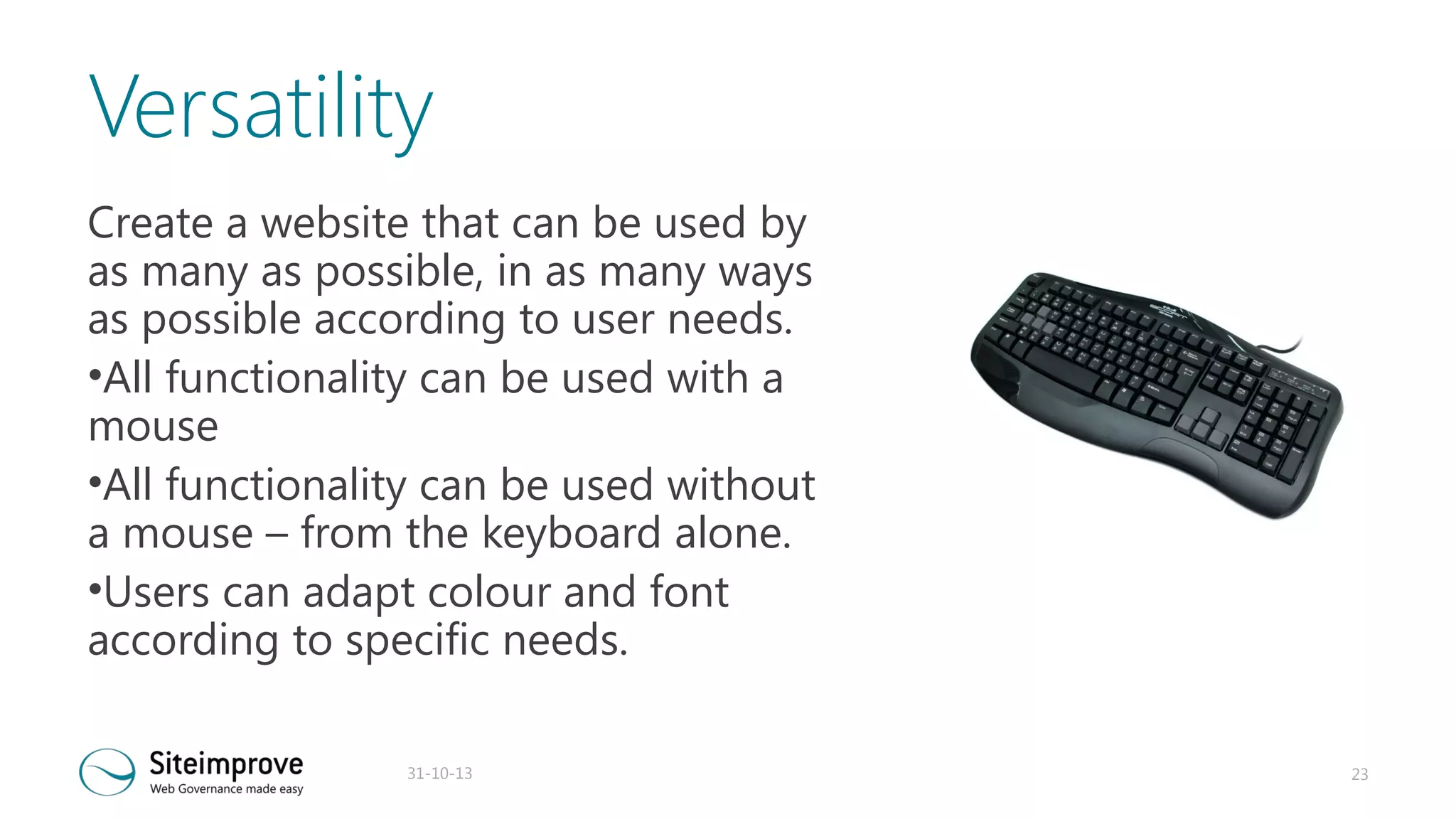 Versatility
Create a website that can be used by
as many as possible, in as many ways
as possible according to user needs.
•All functionality can be used with a
mouse
•All functionality can be used without
a mouse – from the keyboard alone.
•Users can adapt colour and font
according to specific needs.
31-10-13

23

 